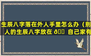 生辰八字落在外人手里怎么办（别人的生辰八字放在 🐠 自己家有影响吗）